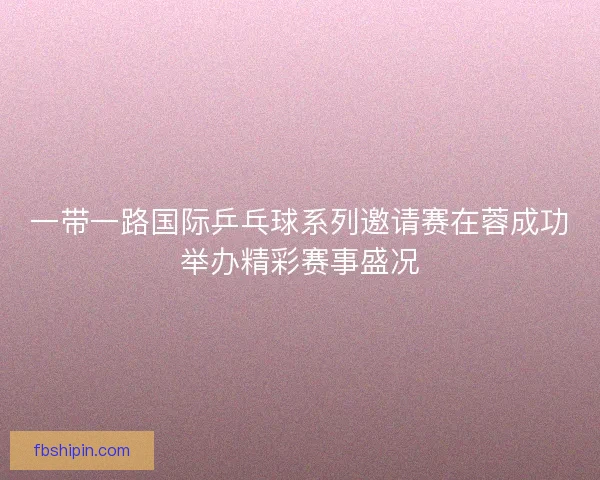 一带一路国际乒乓球系列邀请赛在蓉成功举办精彩赛事盛况