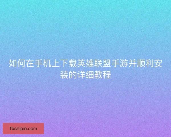 如何在手机上下载英雄联盟手游并顺利安装的详细教程