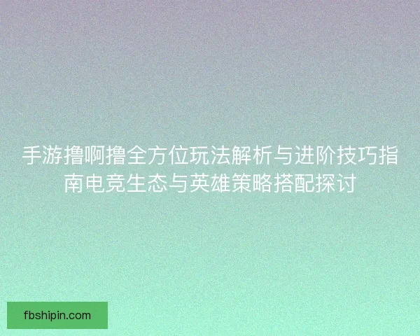 手游撸啊撸全方位玩法解析与进阶技巧指南电竞生态与英雄策略搭配探讨
