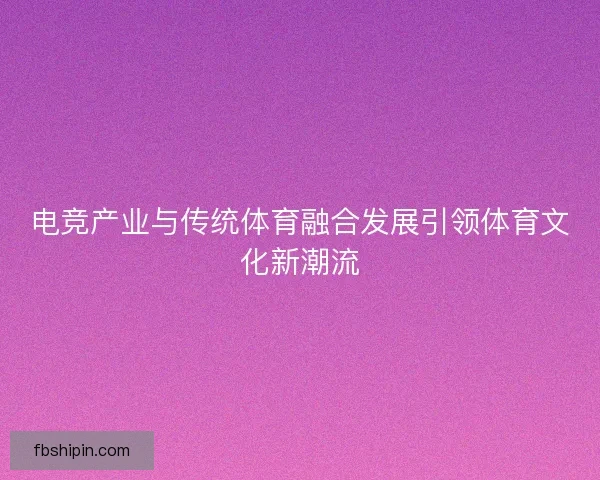 电竞产业与传统体育融合发展引领体育文化新潮流
