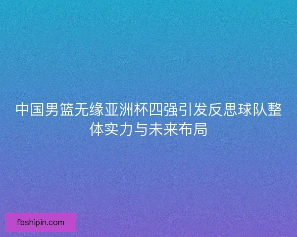 中国男篮无缘亚洲杯四强引发反思球队整体实力与未来布局
