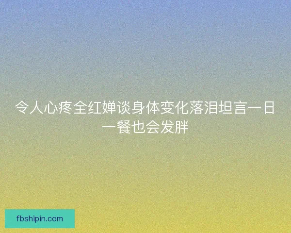 令人心疼全红婵谈身体变化落泪坦言一日一餐也会发胖