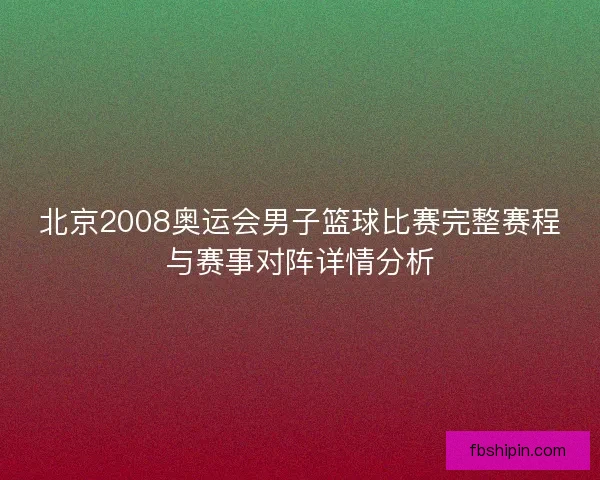 北京2008奥运会男子篮球比赛完整赛程与赛事对阵详情分析