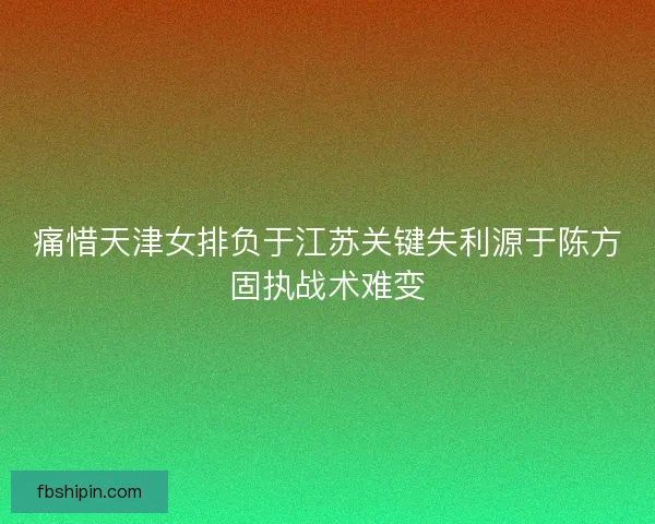 痛惜天津女排负于江苏关键失利源于陈方固执战术难变