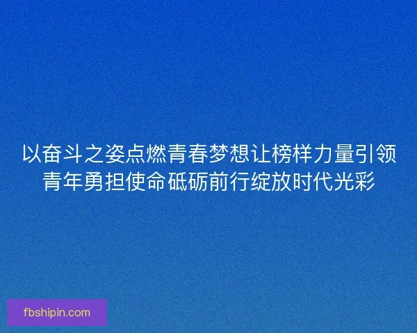 以奋斗之姿点燃青春梦想让榜样力量引领青年勇担使命砥砺前行绽放时代光彩