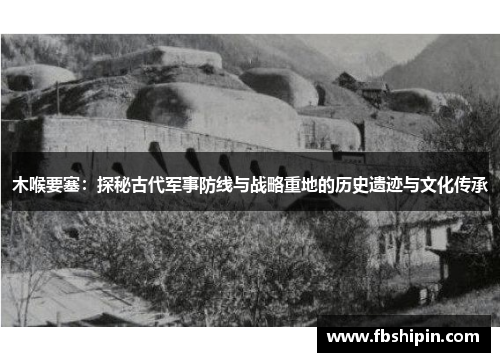 木喉要塞：探秘古代军事防线与战略重地的历史遗迹与文化传承